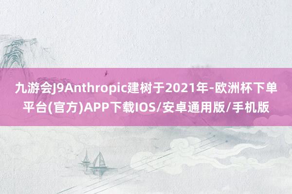 九游会J9Anthropic建树于2021年-欧洲杯下单平台(官方)APP下载IOS/安卓通用版/手机版