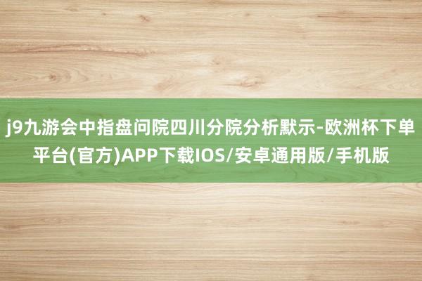 j9九游会 中指盘问院四川分院分析默示-欧洲杯下单平台(官方)APP下载IOS/安卓通用版/手机版
