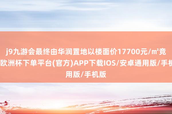 j9九游会最终由华润置地以楼面价17700元/㎡竞得-欧洲杯下单平台(官方)APP下载IOS/安卓通用版/手机版