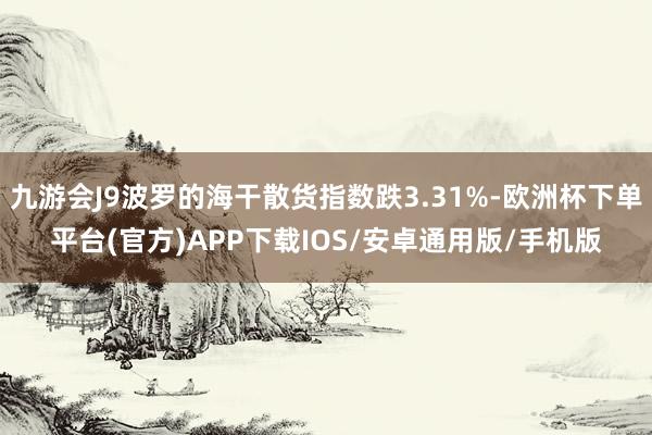 九游会J9波罗的海干散货指数跌3.31%-欧洲杯下单平台(官方)APP下载IOS/安卓通用版/手机版