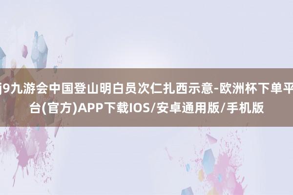 j9九游会中国登山明白员次仁扎西示意-欧洲杯下单平台(官方)APP下载IOS/安卓通用版/手机版