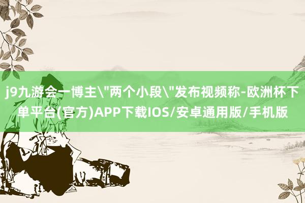 j9九游会一博主＂两个小段＂发布视频称-欧洲杯下单平台(官方)APP下载IOS/安卓通用版/手机版