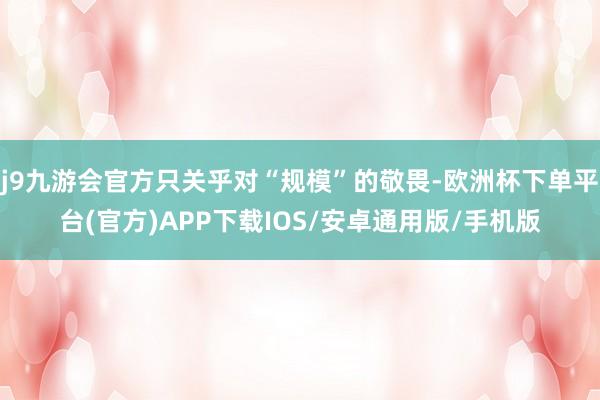 j9九游会官方只关乎对“规模”的敬畏-欧洲杯下单平台(官方)APP下载IOS/安卓通用版/手机版