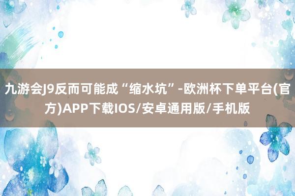 九游会J9反而可能成“缩水坑”-欧洲杯下单平台(官方)APP下载IOS/安卓通用版/手机版